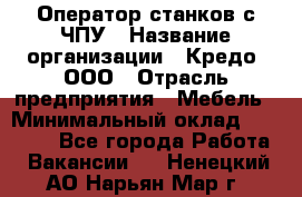 Оператор станков с ЧПУ › Название организации ­ Кредо, ООО › Отрасль предприятия ­ Мебель › Минимальный оклад ­ 60 000 - Все города Работа » Вакансии   . Ненецкий АО,Нарьян-Мар г.